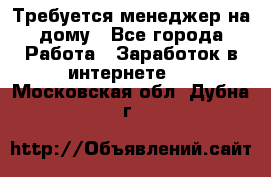 Требуется менеджер на дому - Все города Работа » Заработок в интернете   . Московская обл.,Дубна г.